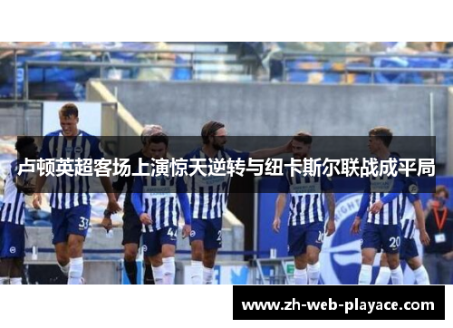 卢顿英超客场上演惊天逆转与纽卡斯尔联战成平局